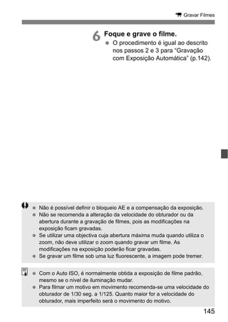 145
k Gravar Filmes
6 Foque e grave o filme.
O procedimento é igual ao descrito
nos passos 2 e 3 para “Gravação
com Exposição Automática” (p.142).
Não é possível definir o bloqueio AE e a compensação da exposição.
Não se recomenda a alteração da velocidade do obturador ou da
abertura durante a gravação de filmes, pois as modificações na
exposição ficam gravadas.
Se utilizar uma objectiva cuja abertura máxima muda quando utiliza o
zoom, não deve utilizar o zoom quando gravar um filme. As
modificações na exposição poderão ficar gravadas.
Se gravar um filme sob uma luz fluorescente, a imagem pode tremer.
Com o Auto ISO, é normalmente obtida a exposição de filme padrão,
mesmo se o nível de iluminação mudar.
Para filmar um motivo em movimento recomenda-se uma velocidade do
obturador de 1/30 seg. a 1/125. Quanto maior for a velocidade do
obturador, mais imperfeito será o movimento do motivo.
 