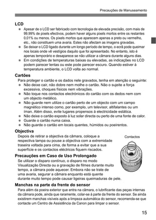15
Precauções de Manuseamento
LCD
Apesar de o LCD ser fabricado com tecnologia de elevada precisão, com mais de
99,99% de pixels efectivos, podem haver alguns pixels mortos entre os restantes
0,01% ou menos. Os pixels mortos que aparecem apenas a preto ou vermelho,
etc., não constituem uma avaria. Estes não afectam as imagens gravadas.
Se deixar o LCD ligado durante um longo período de tempo, o ecrã pode queimar
nos locais onde vê vestígios daquilo que foi apresentado. No entanto, isto é
apenas temporário e desaparece se não utilizar a câmara durante alguns dias.
Em condições de temperaturas baixas ou elevadas, as indicações no LCD
podem parecer lentas ou este pode parecer escuro. Quando estiver à
temperatura ambiente, o LCD volta ao normal.
Cartões
Para proteger o cartão e os dados nele gravados, tenha em atenção o seguinte:
Não deixe cair, não dobre nem molhe o cartão. Não o sujeite a força
excessiva, choques físicos nem vibrações.
Não toque nos contactos electrónicos do cartão com os dedos nem com
um objecto metálico.
Não guarde nem utilize o cartão perto de um objecto com um campo
magnético intenso como, por exemplo, um televisor, altifalantes ou um
íman. Além disso, evite lugares propensos à electricidade estática.
Não deixe o cartão exposto à luz solar directa ou perto de uma fonte de calor.
Guarde o cartão numa caixa.
Não guarde o cartão em locais quentes, húmidos ou poeirentos.
Objectiva
Depois de retirar a objectiva da câmara, coloque a
respectiva tampa ou pouse a objectiva com a extremidade
traseira voltada para cima, de forma a evitar que a sua
superfície e os contactos eléctricos fiquem riscados.
Precauções em Caso de Uso Prolongado
Se utilizar o disparo contínuo, o disparo no modo
Visualização Directa ou a gravação de filmes durante muito
tempo, a câmara pode aquecer. Embora não se trate de
uma avaria, segurar a câmara enquanto está quente
durante muito tempo pode causar ligeiras queimaduras de pele.
Manchas na parte da frente do sensor
Para além da poeira exterior que entra na câmara, o lubrificante das peças internas
da câmara pode, ainda que raramente, colar-se à parte da frente do sensor. Se ainda
existirem manchas visíveis após a limpeza automática do sensor, recomenda-se que
contacte um Centro de Assistência da Canon para limpar o sensor.
Contactos
 
