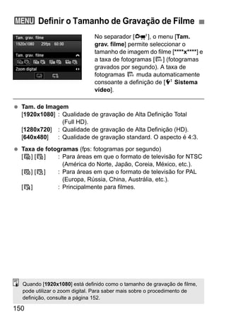 150
No separador [o], o menu [Tam.
grav. filme] permite seleccionar o
tamanho de imagem do filme [****x****] e
a taxa de fotogramas [9] (fotogramas
gravados por segundo). A taxa de
fotogramas 9 muda automaticamente
consoante a definição de [6 Sistema
vídeo].
Tam. de Imagem
[1920x1080] : Qualidade de gravação de Alta Definição Total
(Full HD).
[1280x720] : Qualidade de gravação de Alta Definição (HD).
[640x480] : Qualidade de gravação standard. O aspecto é 4:3.
Taxa de fotogramas (fps: fotogramas por segundo)
[8] [6] : Para áreas em que o formato de televisão for NTSC
(América do Norte, Japão, Coreia, México, etc.).
[7] [5] : Para áreas em que o formato de televisão for PAL
(Europa, Rússia, China, Austrália, etc.).
[4] : Principalmente para filmes.
3 Definir o Tamanho de Gravação de Filme
Quando [1920x1080] está definido como o tamanho de gravação de filme,
pode utilizar o zoom digital. Para saber mais sobre o procedimento de
definição, consulte a página 152.
 