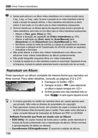 3 Filmar Vídeos Instantâneos
156
Pode reproduzir um álbum completo da mesma forma que reproduz um
filme normal. Para obter detalhes, consulte as páginas 212 e 217.
Carregue no botão <x>.
Carregue na tecla <U> para seleccionar
um álbum e depois carregue em <0>.
Os filmes gravados como vídeo instantâneo terão um
ícone < > no canto superior esquerdo do ecrã.
Reproduzir um Álbum
Apenas pode adicionar a um álbum vídeos instantâneos com a mesma duração (aprox.
2 seg., 4 seg., ou 8 seg. cada). Se parar a gravação de um vídeo instantâneo antes de
acabar a duração de captação definida, o vídeo instantâneo será adicionar ao álbum
anterior. E será criado um novo álbum para os vídeos instantâneos subsequentes.
Tenha em atenção que, se efectuar alguma das seguintes acções durante a gravação de
vídeos instantâneos, será criado um novo álbum para os vídeos instantâneos subsequentes.
• Alterar o [Tam. grav. filme] (p.150).
• Alterar a duração de captação de [Vídeo instantâneo] (p.153).
• Alterar a definição de [Grav. som] de [Auto/Manual] para
[Desactivar] ou de [Desactivar] para [Auto/Manual] (p.160).
• Abrir/fechar a tampa do cartão de memória ou a tampa do compartimento da bateria.
• Interromper a utilização do Kit Transformador AC ACK-E8 (vendido em separado).
• Actualizar o firmware.
Não pode alterar a ordem dos vídeos instantâneos num álbum nem
adicionar mais vídeos instantâneos ao álbum posteriormente.
Não pode fotografar enquanto filma um vídeo instantâneo.
A duração da captação de um vídeo instantâneo é apenas um aproximação. Dependendo da taxa
de fotogramas, a duração da captação apresentada durante a reprodução pode não ser exacta.
A música gravada no cartão de memória deve ser usada apenas para
uso privado. Não viole os direitos do proprietário do copyright.
Para reproduzir música de fundo, tem primeiro de copiar a música de fundo
do EOS Solution Disk (fornecido) para o cartão. Para saber como efectuar a
cópia, consulte Manual de Instruções do Software em PDF no CD-ROM.
Software Fornecido que Pode ser Usado com os Álbuns
• EOS Utility: Ao copiar música de fundo para o cartão, pode reproduzir a
música de fundo juntamente com a reprodução de álbuns, filmes normais
e apresentações de slides na câmara.
• ZoomBrowser EX/ImageBrowser: É possível a edição de álbuns.
 