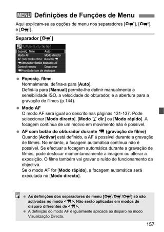 157
Aqui explicam-se as opções de menu nos separadores [n], [o],
e [Z].
Separador [n]
Exposiç. filme
Normalmente, defina-a para [Auto].
Defini-la para [Manual] permite-lhe definir manualmente a
sensibilidade ISO, a velocidade do obturador, e a abertura para a
gravação de filmes (p.144).
Modo AF
O modo AF será igual ao descrito nas páginas 131-137. Pode
seleccionar [Modo directo], [Modo u dir.] ou [Modo rápido]. A
focagem contínua de um motivo em movimento não é possível.
AF com botão do obturador durante k (gravação de filme)
Quando [Activar] está definido, a AF é possível durante a gravação
de filmes. No entanto, a focagem automática contínua não é
possível. Se efectuar a focagem automática durante a gravação de
filmes, pode desfocar momentaneamente a imagem ou alterar a
exposição. O filme também vai gravar o ruído de funcionamento da
objectiva.
Se o modo AF for [Modo rápido], a focagem automática será
executada no [Modo directo].
3 Definições de Funções de Menu
As definições dos separadores de menu [n/o/Z] só são
activadas no modo <k>. Não serão aplicadas em modos de
disparo diferentes de <k>.
A definição do modo AF é igualmente aplicada ao disparo no modo
Visualização Directa.
 