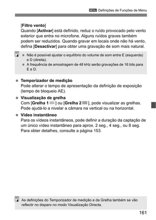 161
3 Definições de Funções de Menu
[Filtro vento]
Quando [Activar] está definido, reduz o ruído provocado pelo vento
exterior que entra no microfone. Alguns ruídos graves também
podem ser reduzidos. Quando gravar em locais onde não há vento,
defina [Desactivar] para obter uma gravação de som mais natural.
Temporizador de medição
Pode alterar o tempo de apresentação da definição de exposição
(tempo de bloqueio AE).
Visualização de grelha
Com [Grelha 1l] ou [Grelha 2m], pode visualizar as grelhas.
Pode ajudá-lo a nivelar a câmara na vertical ou na horizontal.
Vídeo instantâneo
Para os vídeos instantâneos, pode definir a duração da captação de
um único vídeo instantâneo para aprox. 2 seg., 4 seg., ou 8 seg.
Para obter detalhes, consulte a página 153.
Não é possível ajustar o equilíbrio do volume de som entre E (esquerda)
e D (direita).
A frequência de amostragem de 48 kHz serão gravações de 16 bits para
E e D.
As definições do Temporizador de medição e da Grelha também se vão
reflectir no disparo no modo Visualização Directa.
 