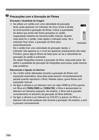 164
Precauções com a Gravação de Filmes
Gravação e Qualidade de Imagem
Se utilizar um cartão com uma velocidade de gravação
lenta, pode aparecer um indicador de cinco níveis à direita
do ecrã durante a gravação de filmes. Indica a quantidade
de dados que ainda não foram gravados no cartão
(capacidade restante da memória buffer interna). Quanto
mais lento for o cartão, mais rápido o indicador sobe. Se o
indicador ficar cheio, a gravação do filme pára
automaticamente.
Se o cartão tiver uma velocidade de gravação rápida, o
indicador não aparece ou o nível (se aparecer) praticamente não sobe.
Primeiro, grave alguns filmes de teste para ver se a velocidade de
gravação do cartão é suficiente.
Se captar fotografias durante a gravação de filme, esta pode parar. Se
definir a qualidade de gravação de fotografias para baixa, pode resolver
este problema.
Reprodução e ligação ao televisor
Se o brilho sofrer alterações durante a gravação de filmes com
exposição automática, essa área pode parecer momentaneamente
parada quando reproduzir o filme. Nesses casos, grave filmes com
exposição manual.
Se ligar a câmara a um televisor com um cabo HDMI (p.218) e gravar
um filme em [1920x1080] ou [1280x720], o filme é apresentado no
televisor em tamanho pequeno. No entanto, o filme real é gravado
correctamente no tamanho de gravação de filme definido.
Se ligar a câmara a um televisor (p.218-221) e gravar um filme, o
televisor não emite qualquer som durante a gravação. No entanto, o som
é gravado correctamente.
Indicador
 