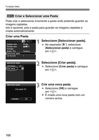 Funções Úteis
168
Pode criar e seleccionar livremente a pasta onde pretende guardar as
imagens captadas.
Isto é opcional, pois a pasta para guardar as imagens captadas é
criada automaticamente.
Criar uma Pasta
1 Seleccione [Seleccionar pasta].
No separador [5], seleccione
[Seleccionar pasta] e carregue
em <0>.
2 Seleccione [Criar pasta].
Seleccione [Criar pasta] e carregue
em <0>.
3 Crie uma nova pasta.
Seleccione [OK] e carregue
em <0>.
É criada uma nova pasta com um
número acima.
3 Criar e Seleccionar uma Pasta
 