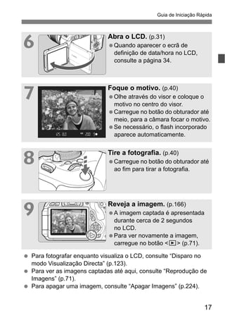 17
Guia de Iniciação Rápida
6
Abra o LCD. (p.31)
Quando aparecer o ecrã de
definição de data/hora no LCD,
consulte a página 34.
7
Foque o motivo. (p.40)
Olhe através do visor e coloque o
motivo no centro do visor.
Carregue no botão do obturador até
meio, para a câmara focar o motivo.
Se necessário, o flash incorporado
aparece automaticamente.
8
Tire a fotografia. (p.40)
Carregue no botão do obturador até
ao fim para tirar a fotografia.
9
Reveja a imagem. (p.166)
A imagem captada é apresentada
durante cerca de 2 segundos
no LCD.
Para ver novamente a imagem,
carregue no botão <x> (p.71).
Para fotografar enquanto visualiza o LCD, consulte “Disparo no
modo Visualização Directa” (p.123).
Para ver as imagens captadas até aqui, consulte “Reprodução de
Imagens” (p.71).
Para apagar uma imagem, consulte “Apagar Imagens” (p.224).
 