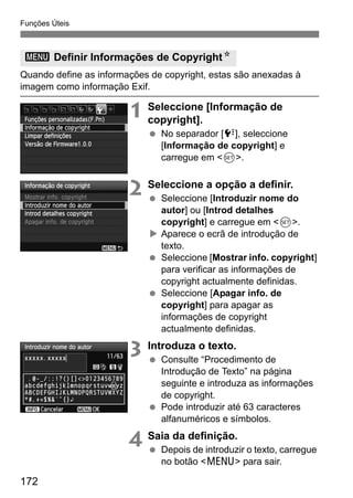 Funções Úteis
172
Quando define as informações de copyright, estas são anexadas à
imagem como informação Exif.
1 Seleccione [Informação de
copyright].
No separador [7], seleccione
[Informação de copyright] e
carregue em <0>.
2 Seleccione a opção a definir.
Seleccione [Introduzir nome do
autor] ou [Introd detalhes
copyright] e carregue em <0>.
Aparece o ecrã de introdução de
texto.
Seleccione [Mostrar info. copyright]
para verificar as informações de
copyright actualmente definidas.
Seleccione [Apagar info. de
copyright] para apagar as
informações de copyright
actualmente definidas.
3 Introduza o texto.
Consulte “Procedimento de
Introdução de Texto” na página
seguinte e introduza as informações
de copyright.
Pode introduzir até 63 caracteres
alfanuméricos e símbolos.
4 Saia da definição.
Depois de introduzir o texto, carregue
no botão <M> para sair.
3 Definir Informações de CopyrightN
 