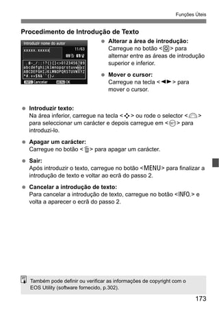 173
Funções Úteis
Procedimento de Introdução de Texto
Alterar a área de introdução:
Carregue no botão <Q> para
alternar entre as áreas de introdução
superior e inferior.
Mover o cursor:
Carregue na tecla <U> para
mover o cursor.
Introduzir texto:
Na área inferior, carregue na tecla <S> ou rode o selector <6>
para seleccionar um carácter e depois carregue em <0> para
introduzi-lo.
Apagar um carácter:
Carregue no botão <L> para apagar um carácter.
Sair:
Após introduzir o texto, carregue no botão <M> para finalizar a
introdução de texto e voltar ao ecrã do passo 2.
Cancelar a introdução de texto:
Para cancelar a introdução de texto, carregue no botão <C> e
volta a aparecer o ecrã do passo 2.
Também pode definir ou verificar as informações de copyright com o
EOS Utility (software fornecido, p.302).
 