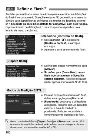 180
Também pode utilizar o menu da câmara para especificar as definições
do flash incorporado e do Speedlite externo. Só pode utilizar o menu da
câmara para especificar as definições de funções do Speedlite externo
se o Speedlite da série EX instalado for compatível com esta função.
O procedimento de definição é o mesmo quando especifica uma
função de menu da câmara.
Seleccione [Controlo do flash].
No separador [1], seleccione
[Controlo do flash] e carregue
em <0>.
Aparece o ecrã de controlo do flash.
Defina esta opção normalmente para
[Activar].
Se definir para [Desactivar], nem o
flash incorporado nem o Speedlite
externo disparam. Isto é útil se quiser
utilizar apenas a luz auxiliar AF do flash.
Para as exposições normais do flash,
defina esta opção para [Matricial].
[Ponderada] destina-se a utilizadores
avançados. Tal como com um Speedlite
externo, a área de medição é
ponderada. Pode ser necessária a
compensação da exposição do flash.
3 Definir o FlashN
[Disparo flash]
Modos de Medição E-TTL II
Mesmo que tenha definido [Disparo flash] para [Desactivar], se for difícil
focar em más condições de iluminação, o flash incorporado pode disparar
várias vezes na mesma (Luz auxiliar AF, p.86).
 