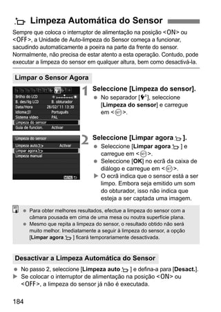 184
Sempre que coloca o interruptor de alimentação na posição <1> ou
<2>, a Unidade de Auto-limpeza do Sensor começa a funcionar,
sacudindo automaticamente a poeira na parte da frente do sensor.
Normalmente, não precisa de estar atento a esta operação. Contudo, pode
executar a limpeza do sensor em qualquer altura, bem como desactivá-la.
1 Seleccione [Limpeza do sensor].
No separador [6], seleccione
[Limpeza do sensor] e carregue
em <0>.
2 Seleccione [Limpar agoraf].
Seleccione [Limpar agoraf] e
carregue em <0>.
Seleccione [OK] no ecrã da caixa de
diálogo e carregue em <0>.
O ecrã indica que o sensor está a ser
limpo. Embora seja emitido um som
do obturador, isso não indica que
esteja a ser captada uma imagem.
No passo 2, seleccione [Limpeza autof] e defina-a para [Desact.].
Se colocar o interruptor de alimentação na posição <1> ou
<2>, a limpeza do sensor já não é executada.
f Limpeza Automática do Sensor
Limpar o Sensor Agora
Desactivar a Limpeza Automática do Sensor
Para obter melhores resultados, efectue a limpeza do sensor com a
câmara pousada em cima de uma mesa ou noutra superfície plana.
Mesmo que repita a limpeza do sensor, o resultado obtido não será
muito melhor. Imediatamente a seguir à limpeza do sensor, a opção
[Limpar agoraf] ficará temporariamente desactivada.
 