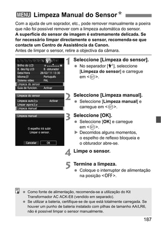 187
Com a ajuda de um soprador, etc., pode remover manualmente a poeira
que não foi possível remover com a limpeza automática do sensor.
A superfície do sensor de imagem é extremamente delicada. Se
for necessário limpar directamente o sensor, recomenda-se que
contacte um Centro de Assistência da Canon.
Antes de limpar o sensor, retire a objectiva da câmara.
1 Seleccione [Limpeza do sensor].
No separador [6], seleccione
[Limpeza do sensor] e carregue
em <0>.
2 Seleccione [Limpeza manual].
Seleccione [Limpeza manual] e
carregue em <0>.
3 Seleccione [OK].
Seleccione [OK] e carregue
em <0>.
Decorridos alguns momentos,
o espelho de reflexo bloqueia e
o obturador abre-se.
4 Limpe o sensor.
5 Termine a limpeza.
Coloque o interruptor de alimentação
na posição <2>.
3 Limpeza Manual do SensorN
Como fonte de alimentação, recomenda-se a utilização do Kit
Transformador AC ACK-E8 (vendido em separado).
Se utilizar a bateria, certifique-se de que está totalmente carregada. Se
houver um punho de bateria instalado com pilhas de tamanho AA/LR6,
não é possível limpar o sensor manualmente.
 