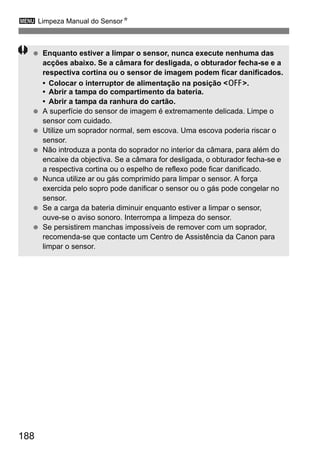 3 Limpeza Manual do SensorN
188
Enquanto estiver a limpar o sensor, nunca execute nenhuma das
acções abaixo. Se a câmara for desligada, o obturador fecha-se e a
respectiva cortina ou o sensor de imagem podem ficar danificados.
• Colocar o interruptor de alimentação na posição <2>.
• Abrir a tampa do compartimento da bateria.
• Abrir a tampa da ranhura do cartão.
A superfície do sensor de imagem é extremamente delicada. Limpe o
sensor com cuidado.
Utilize um soprador normal, sem escova. Uma escova poderia riscar o
sensor.
Não introduza a ponta do soprador no interior da câmara, para além do
encaixe da objectiva. Se a câmara for desligada, o obturador fecha-se e
a respectiva cortina ou o espelho de reflexo pode ficar danificado.
Nunca utilize ar ou gás comprimido para limpar o sensor. A força
exercida pelo sopro pode danificar o sensor ou o gás pode congelar no
sensor.
Se a carga da bateria diminuir enquanto estiver a limpar o sensor,
ouve-se o aviso sonoro. Interrompa a limpeza do sensor.
Se persistirem manchas impossíveis de remover com um soprador,
recomenda-se que contacte um Centro de Assistência da Canon para
limpar o sensor.
 