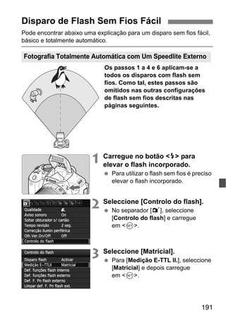 191
Pode encontrar abaixo uma explicação para um disparo sem fios fácil,
básico e totalmente automático.
Os passos 1 a 4 e 6 aplicam-se a
todos os disparos com flash sem
fios. Como tal, estes passos são
omitidos nas outras configurações
de flash sem fios descritas nas
páginas seguintes.
1 Carregue no botão <I> para
elevar o flash incorporado.
Para utilizar o flash sem fios é preciso
elevar o flash incorporado.
2 Seleccione [Controlo do flash].
No separador [1], seleccione
[Controlo do flash] e carregue
em <0>.
3 Seleccione [Matricial].
Para [Medição E-TTL II.], seleccione
[Matricial] e depois carregue
em <0>.
Disparo de Flash Sem Fios Fácil
Fotografia Totalmente Automática com Um Speedlite Externo
 