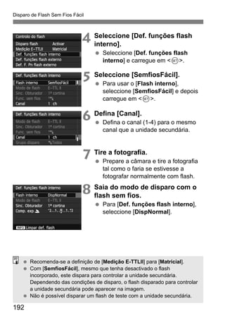 192
Disparo de Flash Sem Fios Fácil
4 Seleccione [Def. funções flash
interno].
Seleccione [Def. funções flash
interno] e carregue em <0>.
5 Seleccione [SemfiosFácil].
Para usar o [Flash interno],
seleccione [SemfiosFácil] e depois
carregue em <0>.
6 Defina [Canal].
Defina o canal (1-4) para o mesmo
canal que a unidade secundária.
7 Tire a fotografia.
Prepare a câmara e tire a fotografia
tal como o faria se estivesse a
fotografar normalmente com flash.
8 Saia do modo de disparo com o
flash sem fios.
Para [Def. funções flash interno],
seleccione [DispNormal].
Recomenda-se a definição de [Medição E-TTLII] para [Matricial].
Com [SemfiosFácil], mesmo que tenha desactivado o flash
incorporado, este dispara para controlar a unidade secundária.
Dependendo das condições de disparo, o flash disparado para controlar
a unidade secundária pode aparecer na imagem.
Não é possível disparar um flash de teste com a unidade secundária.
 