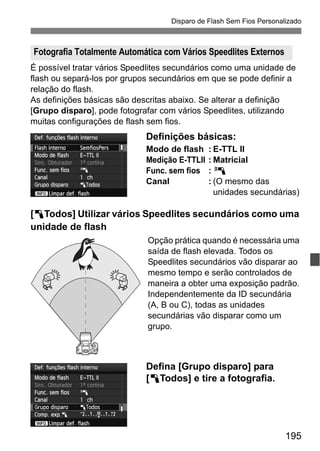 195
Disparo de Flash Sem Fios Personalizado
É possível tratar vários Speedlites secundários como uma unidade de
flash ou separá-los por grupos secundários em que se pode definir a
relação do flash.
As definições básicas são descritas abaixo. Se alterar a definição
[Grupo disparo], pode fotografar com vários Speedlites, utilizando
muitas configurações de flash sem fios.
Definições básicas:
Modo de flash : E-TTL II
Medição E-TTLII : Matricial
Func. sem fios : 0
Canal : (O mesmo das
unidades secundárias)
[1Todos] Utilizar vários Speedlites secundários como uma
unidade de flash
Opção prática quando é necessária uma
saída de flash elevada. Todos os
Speedlites secundários vão disparar ao
mesmo tempo e serão controlados de
maneira a obter uma exposição padrão.
Independentemente da ID secundária
(A, B ou C), todas as unidades
secundárias vão disparar como um
grupo.
Defina [Grupo disparo] para
[1Todos] e tire a fotografia.
Fotografia Totalmente Automática com Vários Speedlites Externos
 
