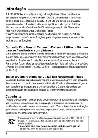 2
A EOS 600D é uma câmara digital single-lens reflex de elevado
desempenho que inclui um sensor CMOS de detalhes finos, com
18,0 megapixels efectivos, DIGIC 4, AF de 9 pontos de elevada
precisão e alta velocidade, disparos contínuos de aprox. 3,7 fps,
disparo no modo Visualização Directa e gravação de filmes em
Full High-Definition (Alta Definição Total).
A câmara responde prontamente ao disparo em qualquer altura,
proporcionando inúmeras funções para disparo avançado, além de
muitas outras funções.
Consulte Este Manual Enquanto Estiver a Utilizar a Câmara
para se Familiarizar com a Mesma
Uma câmara digital permite ver de imediato a imagem captada. Enquanto
lê este manual, experimente tirar algumas fotografias de teste para ver os
resultados. Assim, será mais fácil saber como funciona a câmara.
Para evitar fotografias estragadas e acidentes, leia primeiro as secções
“Avisos de Segurança” (p.297, 298) e “Precauções de Manuseamento”
(p.14, 15).
Testar a Câmara Antes de Utilizá-la e Responsabilidade
Depois de disparar, reproduza as imagens e verifique se ficaram bem gravadas.
Se a câmara ou o cartão de memória estiver danificado e não conseguir gravar
nem transferir as imagens para um computador, a Canon não poderá ser
responsabilizada por quaisquer perdas ou inconvenientes causados.
Copyrights
As leis de copyright do seu país podem proibir a utilização das imagens
gravadas ou de músicas com copyright e imagens com música no
cartão de memória, salvo para uso privado. Tenha também em atenção
que certas actuações em público, exposições, etc., podem proibir a
fotografia, mesmo para uso privado.
Introdução
Esta câmara é compatível com cartões de memória SD, SDHC e
SDXC. Neste manual, todos estes cartões são referidos apenas
como “cartão”.
* A câmara não vem com um cartão incluído para gravar
imagens. Tem de adquiri-lo em separado.
 