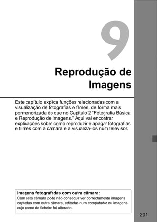 201
9Reprodução de
Imagens
Este capítulo explica funções relacionadas com a
visualização de fotografias e filmes, de forma mais
pormenorizada do que no Capítulo 2 “Fotografia Básica
e Reprodução de Imagens.” Aqui vai encontrar
explicações sobre como reproduzir e apagar fotografias
e filmes com a câmara e a visualizá-los num televisor.
Imagens fotografadas com outra câmara:
Com esta câmara pode não conseguir ver correctamente imagens
captadas com outra câmara, editadas num computador ou imagens
cujo nome de ficheiro foi alterado.
 