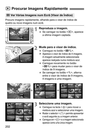 202
Procure imagens rapidamente, olhando para o visor de índice de
quatro ou nove imagens num ecrã.
1 Reproduza a imagem.
Se carregar no botão <x>, aparece
a última imagem captada.
2 Mude para o visor de índice.
Carregue no botão <I>.
Aparece o visor de índice de 4 imagens.
A imagem actualmente seleccionada
aparece realçada numa moldura azul.
Carregue novamente no botão
<I> para mudar para o visor de
índice de 9 imagens.
Se carregar no botão <u>, alterna
entre o visor de índice de 9 imagens,
4 imagens e uma imagem.
3 Seleccione uma imagem.
Carregue na tecla <S> para mover a
moldura azul e seleccionar uma imagem.
Rodar o selector <6> permite apresentar
o ecrã seguinte ou a imagem anterior.
Carregue em <0> e a imagem seleccionada
aparece como uma única imagem.
x Procurar Imagens Rapidamente
H Ver Várias Imagens num Ecrã (Visor de Índice)
 