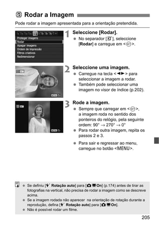 205
Pode rodar a imagem apresentada para a orientação pretendida.
1 Seleccione [Rodar].
No separador [3], seleccione
[Rodar] e carregue em <0>.
2 Seleccione uma imagem.
Carregue na tecla <U> para
seleccionar a imagem a rodar.
Também pode seleccionar uma
imagem no visor de índice (p.202).
3 Rode a imagem.
Sempre que carregar em <0>,
a imagem roda no sentido dos
ponteiros do relógio, pela seguinte
ordem: 90° → 270° → 0°
Para rodar outra imagem, repita os
passos 2 e 3.
Para sair e regressar ao menu,
carregue no botão <M>.
b Rodar a Imagem
Se definiu [5 Rotação auto] para [zDOn] (p.174) antes de tirar as
fotografias na vertical, não precisa de rodar a imagem como se descreve
acima.
Se a imagem rodada não aparecer na orientação de rotação durante a
reprodução, defina [5 Rotação auto] para [zDOn].
Não é possível rodar um filme.
 