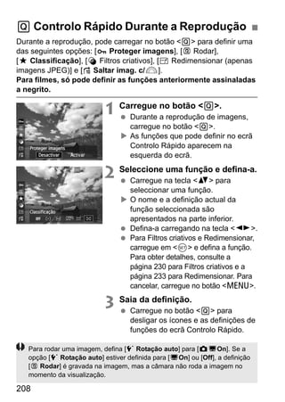 208
Durante a reprodução, pode carregar no botão <Q> para definir uma
das seguintes opções: [ Proteger imagens], [b Rodar],
[9 Classificação], [U Filtros criativos], [S Redimensionar (apenas
imagens JPEG)] e [e Saltar imag. c/6].
Para filmes, só pode definir as funções anteriormente assinaladas
a negrito.
1 Carregue no botão <Q>.
Durante a reprodução de imagens,
carregue no botão <Q>.
As funções que pode definir no ecrã
Controlo Rápido aparecem na
esquerda do ecrã.
2 Seleccione uma função e defina-a.
Carregue na tecla <V> para
seleccionar uma função.
O nome e a definição actual da
função seleccionada são
apresentados na parte inferior.
Defina-a carregando na tecla <U>.
Para Filtros criativos e Redimensionar,
carregue em <0> e defina a função.
Para obter detalhes, consulte a
página 230 para Filtros criativos e a
página 233 para Redimensionar. Para
cancelar, carregue no botão <M>.
3 Saia da definição.
Carregue no botão <Q> para
desligar os ícones e as definições de
funções do ecrã Controlo Rápido.
Q Controlo Rápido Durante a Reprodução
Para rodar uma imagem, defina [5 Rotação auto] para [zDOn]. Se a
opção [5 Rotação auto] estiver definida para [DOn] ou [Off], a definição
[b Rodar] é gravada na imagem, mas a câmara não roda a imagem no
momento da visualização.
 