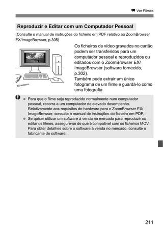 211
k Ver Filmes
(Consulte o manual de instruções do ficheiro em PDF relativo ao ZoomBrowser
EX/ImageBrowser, p.305)
Os ficheiros de vídeo gravados no cartão
podem ser transferidos para um
computador pessoal e reproduzidos ou
editados com o ZoomBrowser EX/
ImageBrowser (software fornecido,
p.302).
Também pode extrair um único
fotograma de um filme e guardá-lo como
uma fotografia.
Reproduzir e Editar com um Computador Pessoal
Para que o filme seja reproduzido normalmente num computador
pessoal, recorra a um computador de elevado desempenho.
Relativamente aos requisitos de hardware para o ZoomBrowser EX/
ImageBrowser, consulte o manual de instruções do ficheiro em PDF.
Se quiser utilizar um software à venda no mercado para reproduzir ou
editar os filmes, assegure-se de que é compatível com os ficheiros MOV.
Para obter detalhes sobre o software à venda no mercado, consulte o
fabricante de software.
 