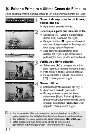 214
Pode editar a primeira e última cenas de um filme em incrementos de 1 seg.
1 No ecrã de reprodução de filmes,
seleccione [X].
Aparece o ecrã de edição.
2 Especifique a parte que pretende editar.
Seleccione [U] (Cortar o início) ou [V]
(Cortar o fim) e carregue em <0>.
Carregue na tecla <U> para ver o fotograma
anterior ou o fotograma seguinte. Se carregar sem
soltar, avança rápido os fotogramas.
Após decidir que parte pretende editar,
carregue em <0>. O que permanece é a
parte realçada a azul na parte superior do ecrã.
3 Verifique o filme editado.
Seleccione [7] e carregue em <0>
para reproduzir a parte realçada a azul.
Para alterar a edição, volte ao passo 2.
Para cancelar a edição, seleccione
[2] e carregue em <0>.
4 Grave o filme.
Seleccione [W] e carregue em <0>.
Aparece o ecrã de gravação.
Para gravá-lo como novo filme,
seleccione [Novo ficheiro]. Para
gravar e substituir o ficheiro de vídeo
original, seleccione [Substituir]. Em
seguida, carregue em <0>.
X Editar a Primeira e Última Cenas do Filme
Uma vez que a edição é feita em incrementos de 1 seg. (posição indicada por um [X]), a
posição exacta onde o filme é editado pode ser ligeiramente diferente da posição especificada.
Se o cartão não tiver espaço suficiente, não é possível seleccionar [Novo ficheiro].
Estão disponíveis mais funções de edição de filmes com o
ZoomBrowser EX/ImageBrowser (software fornecido, p.302).
 