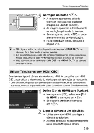 219
Ver as Imagens no Televisor
5 Carregue no botão <x>.
A imagem aparece no ecrã do
televisor (não aparece qualquer
imagem no LCD da câmara).
As imagens aparecem automaticamente
na resolução optimizada do televisor.
Se carregar no botão <C>, pode
alterar o formato de visualização.
Para reproduzir filmes, consulte a
página 212.
Se o televisor ligado à câmara através do cabo HDMI for compatível com HDMI
CEC*, pode utilizar o telecomando do televisor para as operações de reprodução.
* Uma função HDMI padrão que permite que os dispositivos HDMI se controlem uns
aos outros, de modo a que o utilizador possa controlá-los com um único telecomando.
1 Defina [Ctrl de HDMI] para [Activar].
No separador [4], seleccione [Ctrl
de HDMI] e carregue em <0>.
Seleccione [Activar] e carregue
em <0>.
2 Ligue a câmara a um televisor.
Utilize um cabo HDMI para ligar a
câmara ao televisor.
A entrada do televisor muda automaticamente
para a porta HDMI ligada à câmara.
Utilizar Televisores com HDMI CEC
Não ligue a saída de outro dispositivo ao terminal <D> da
câmara. Se o fizer, pode provocar avarias.
Em alguns televisores, pode não conseguir reproduzir as imagens captadas.
Nesse caso, utilize o cabo AV fornecido para ligar a câmara ao televisor.
Não pode utilizar os terminais < > e <D> da câmara
ao mesmo tempo.
q
 