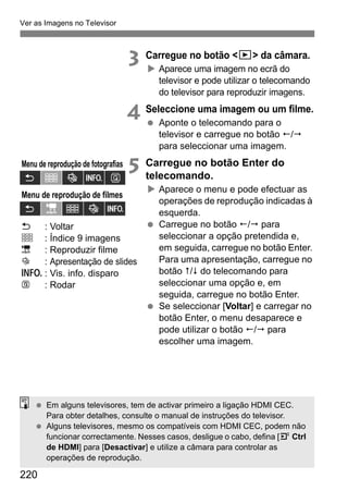 Ver as Imagens no Televisor
220
3 Carregue no botão <x> da câmara.
Aparece uma imagem no ecrã do
televisor e pode utilizar o telecomando
do televisor para reproduzir imagens.
4 Seleccione uma imagem ou um filme.
Aponte o telecomando para o
televisor e carregue no botão /
para seleccionar uma imagem.
5 Carregue no botão Enter do
telecomando.
Aparece o menu e pode efectuar as
operações de reprodução indicadas à
esquerda.
Carregue no botão / para
seleccionar a opção pretendida e,
em seguida, carregue no botão Enter.
Para uma apresentação, carregue no
botão / do telecomando para
seleccionar uma opção e, em
seguida, carregue no botão Enter.
Se seleccionar [Voltar] e carregar no
botão Enter, o menu desaparece e
pode utilizar o botão / para
escolher uma imagem.
Menu de reprodução de fotografias
Menu de reprodução de filmes
Em alguns televisores, tem de activar primeiro a ligação HDMI CEC.
Para obter detalhes, consulte o manual de instruções do televisor.
Alguns televisores, mesmo os compatíveis com HDMI CEC, podem não
funcionar correctamente. Nesses casos, desligue o cabo, defina [4 Ctrl
de HDMI] para [Desactivar] e utilize a câmara para controlar as
operações de reprodução.
: Voltar
: Índice 9 imagens
: Reproduzir filme
: Apresentação de slides
: Vis. info. disparo
: Rodar
 