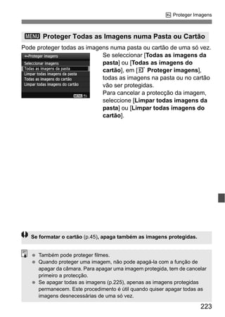 223
K Proteger Imagens
Pode proteger todas as imagens numa pasta ou cartão de uma só vez.
Se seleccionar [Todas as imagens da
pasta] ou [Todas as imagens do
cartão], em [3 Proteger imagens],
todas as imagens na pasta ou no cartão
vão ser protegidas.
Para cancelar a protecção da imagem,
seleccione [Limpar todas imagens da
pasta] ou [Limpar todas imagens do
cartão].
3 Proteger Todas as Imagens numa Pasta ou Cartão
Se formatar o cartão (p.45), apaga também as imagens protegidas.
Também pode proteger filmes.
Quando proteger uma imagem, não pode apagá-la com a função de
apagar da câmara. Para apagar uma imagem protegida, tem de cancelar
primeiro a protecção.
Se apagar todas as imagens (p.225), apenas as imagens protegidas
permanecem. Este procedimento é útil quando quiser apagar todas as
imagens desnecessárias de uma só vez.
 
