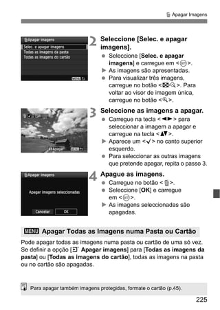 225
L Apagar Imagens
2 Seleccione [Selec. e apagar
imagens].
Seleccione [Selec. e apagar
imagens] e carregue em <0>.
As imagens são apresentadas.
Para visualizar três imagens,
carregue no botão <I>. Para
voltar ao visor de imagem única,
carregue no botão <u>.
3 Seleccione as imagens a apagar.
Carregue na tecla <U> para
seleccionar a imagem a apagar e
carregue na tecla <V>.
Aparece um <X> no canto superior
esquerdo.
Para seleccionar as outras imagens
que pretende apagar, repita o passo 3.
4 Apague as imagens.
Carregue no botão <L>.
Seleccione [OK] e carregue
em <0>.
As imagens seleccionadas são
apagadas.
Pode apagar todas as imagens numa pasta ou cartão de uma só vez.
Se definir a opção [3 Apagar imagens] para [Todas as imagens da
pasta] ou [Todas as imagens do cartão], todas as imagens na pasta
ou no cartão são apagadas.
3 Apagar Todas as Imagens numa Pasta ou Cartão
Para apagar também imagens protegidas, formate o cartão (p.45).
 