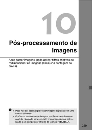 229
10Pós-processamento de
Imagens
Após captar imagens, pode aplicar filtros criativos ou
redimensionar as imagens (diminuir a contagem de
pixels).
Pode não ser possível processar imagens captadas com uma
câmara diferente.
O pós-processamento de imagens, conforme descrito neste
capítulo, não pode ser executado enquanto a câmara estiver
ligada a um computador através do terminal <C>.
 