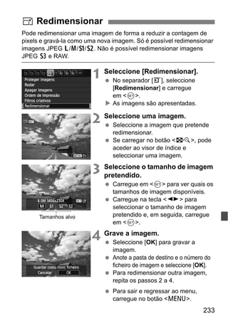 233
Pode redimensionar uma imagem de forma a reduzir a contagem de
pixels e gravá-la como uma nova imagem. Só é possível redimensionar
imagens JPEG 3/4/a/b. Não é possível redimensionar imagens
JPEG c e RAW.
1 Seleccione [Redimensionar].
No separador [3], seleccione
[Redimensionar] e carregue
em <0>.
As imagens são apresentadas.
2 Seleccione uma imagem.
Seleccione a imagem que pretende
redimensionar.
Se carregar no botão <I>, pode
aceder ao visor de índice e
seleccionar uma imagem.
3 Seleccione o tamanho de imagem
pretendido.
Carregue em <0> para ver quais os
tamanhos de imagem disponíveis.
Carregue na tecla <U> para
seleccionar o tamanho de imagem
pretendido e, em seguida, carregue
em <0>.
4 Grave a imagem.
Seleccione [OK] para gravar a
imagem.
Anote a pasta de destino e o número do
ficheiro de imagem e seleccione [OK].
Para redimensionar outra imagem,
repita os passos 2 a 4.
Para sair e regressar ao menu,
carregue no botão <M>.
S Redimensionar
Tamanhos alvo
 