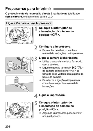 236
O procedimento de impressão directa é realizado na totalidade
com a câmara, enquanto olha para o LCD.
1 Coloque o interruptor de
alimentação da câmara na
posição <2>.
2 Configure a impressora.
Para obter detalhes, consulte o
manual de instruções da impressora.
3 Ligue a câmara à impressora.
Utilize o cabo de interface fornecido
com a câmara.
Ligue o cabo ao terminal <C>
da câmara com o ícone <D> da
ficha do cabo voltado para a parte da
frente da câmara.
Para fazer a ligação à impressora,
consulte o respectivo manual de
instruções.
4 Ligue a impressora.
5 Coloque o interruptor de
alimentação da câmara na
posição <1>.
Algumas impressoras podem emitir
um sinal sonoro.
Preparar-se para Imprimir
Ligar a Câmara a uma Impressora
 