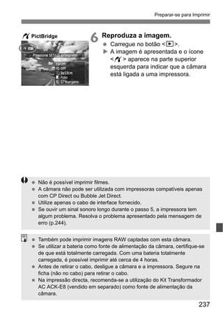 237
Preparar-se para Imprimir
6 Reproduza a imagem.
Carregue no botão <x>.
A imagem é apresentada e o ícone
<w> aparece na parte superior
esquerda para indicar que a câmara
está ligada a uma impressora.
wPictBridge
Não é possível imprimir filmes.
A câmara não pode ser utilizada com impressoras compatíveis apenas
com CP Direct ou Bubble Jet Direct.
Utilize apenas o cabo de interface fornecido.
Se ouvir um sinal sonoro longo durante o passo 5, a impressora tem
algum problema. Resolva o problema apresentado pela mensagem de
erro (p.244).
Também pode imprimir imagens RAW captadas com esta câmara.
Se utilizar a bateria como fonte de alimentação da câmara, certifique-se
de que está totalmente carregada. Com uma bateria totalmente
carregada, é possível imprimir até cerca de 4 horas.
Antes de retirar o cabo, desligue a câmara e a impressora. Segure na
ficha (não no cabo) para retirar o cabo.
Na impressão directa, recomenda-se a utilização do Kit Transformador
AC ACK-E8 (vendido em separado) como fonte de alimentação da
câmara.
 