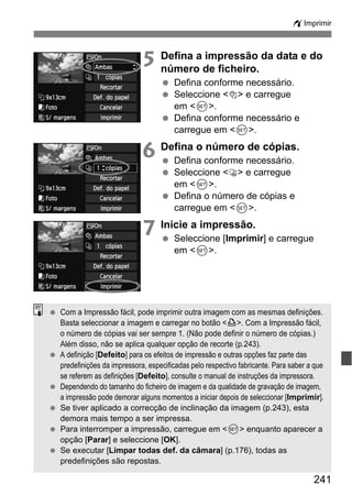 241
wImprimir
5 Defina a impressão da data e do
número de ficheiro.
Defina conforme necessário.
Seleccione <I> e carregue
em <0>.
Defina conforme necessário e
carregue em <0>.
6 Defina o número de cópias.
Defina conforme necessário.
Seleccione <R> e carregue
em <0>.
Defina o número de cópias e
carregue em <0>.
7 Inicie a impressão.
Seleccione [Imprimir] e carregue
em <0>.
Com a Impressão fácil, pode imprimir outra imagem com as mesmas definições.
Basta seleccionar a imagem e carregar no botão <l>. Com a Impressão fácil,
o número de cópias vai ser sempre 1. (Não pode definir o número de cópias.)
Além disso, não se aplica qualquer opção de recorte (p.243).
A definição [Defeito] para os efeitos de impressão e outras opções faz parte das
predefinições da impressora, especificadas pelo respectivo fabricante. Para saber a que
se referem as definições [Defeito], consulte o manual de instruções da impressora.
Dependendo do tamanho do ficheiro de imagem e da qualidade de gravação de imagem,
a impressão pode demorar alguns momentos a iniciar depois de seleccionar [Imprimir].
Se tiver aplicado a correcção de inclinação da imagem (p.243), esta
demora mais tempo a ser impressa.
Para interromper a impressão, carregue em <0> enquanto aparecer a
opção [Parar] e seleccione [OK].
Se executar [Limpar todas def. da câmara] (p.176), todas as
predefinições são repostas.
 