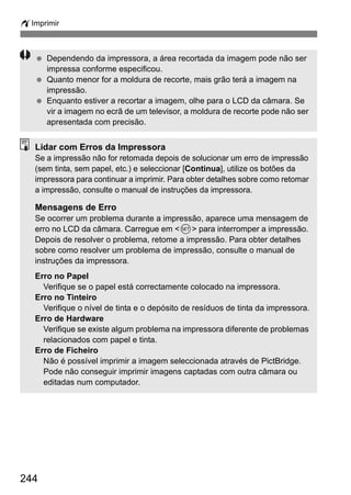 wImprimir
244
Dependendo da impressora, a área recortada da imagem pode não ser
impressa conforme especificou.
Quanto menor for a moldura de recorte, mais grão terá a imagem na
impressão.
Enquanto estiver a recortar a imagem, olhe para o LCD da câmara. Se
vir a imagem no ecrã de um televisor, a moldura de recorte pode não ser
apresentada com precisão.
Lidar com Erros da Impressora
Se a impressão não for retomada depois de solucionar um erro de impressão
(sem tinta, sem papel, etc.) e seleccionar [Continua], utilize os botões da
impressora para continuar a imprimir. Para obter detalhes sobre como retomar
a impressão, consulte o manual de instruções da impressora.
Mensagens de Erro
Se ocorrer um problema durante a impressão, aparece uma mensagem de
erro no LCD da câmara. Carregue em <0> para interromper a impressão.
Depois de resolver o problema, retome a impressão. Para obter detalhes
sobre como resolver um problema de impressão, consulte o manual de
instruções da impressora.
Erro no Papel
Verifique se o papel está correctamente colocado na impressora.
Erro no Tinteiro
Verifique o nível de tinta e o depósito de resíduos de tinta da impressora.
Erro de Hardware
Verifique se existe algum problema na impressora diferente de problemas
relacionados com papel e tinta.
Erro de Ficheiro
Não é possível imprimir a imagem seleccionada através de PictBridge.
Pode não conseguir imprimir imagens captadas com outra câmara ou
editadas num computador.
 