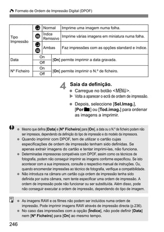 W Formato de Ordem de Impressão Digital (DPOF)
246
4 Saia da definição.
Carregue no botão <7>.
Volta a aparecer o ecrã de ordem de impressão.
Depois, seleccione [Sel.Imag.],
[Porn] ou [Tod.imag.] para ordenar
as imagens a imprimir.
Tipo
Impressão
K Normal Imprime uma imagem numa folha.
L Índice
Remissivo
Imprime várias imagens em miniatura numa folha.
K
L
Ambas Faz impressões com as opções standard e índice.
Data
On
[On] permite imprimir a data gravada.
Off
Nº Ficheiro
On
[On] permite imprimir o N.º de ficheiro.
Off
Mesmo que defina [Data] e [Nº Ficheiro] para [On], a data ou o N.º de ficheiro podem não
ser impressos, dependendo da definição do tipo de impressão e do modelo da impressora.
Quando imprimir com DPOF, tem de utilizar o cartão cujas
especificações de ordem de impressão tenham sido definidas. Se
apenas extrair imagens do cartão e tentar imprimi-las, não funciona.
Determinadas impressoras compatíveis com DPOF, assim como os técnicos de
fotografia, podem não conseguir imprimir as imagens conforme especificou. Se isto
acontecer com a sua impressora, consulte o respectivo manual de instruções. Ou,
quando encomendar impressões ao técnico de fotografia, verifique a compatibilidade.
Não introduza na câmara um cartão cuja ordem de impressão tenha sido
definida por outra câmara, nem tente especificar uma ordem de impressão. A
ordem de impressão pode não funcionar ou ser substituída. Além disso, pode
não conseguir executar a ordem de impressão, dependendo do tipo de imagem.
As imagens RAW e os filmes não podem ser incluídos numa ordem de
impressão. Pode imprimir imagens RAW através de impressão directa (p.236).
No caso das impressões com a opção [Índice], não pode definir [Data]
nem [Nº Ficheiro] para [On] ao mesmo tempo.
 