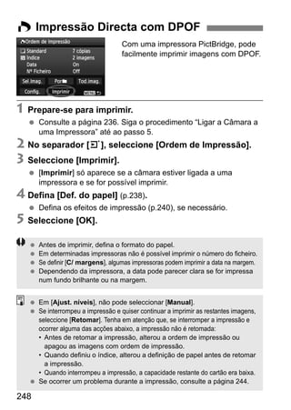 248
Com uma impressora PictBridge, pode
facilmente imprimir imagens com DPOF.
1 Prepare-se para imprimir.
Consulte a página 236. Siga o procedimento “Ligar a Câmara a
uma Impressora” até ao passo 5.
2 No separador [3], seleccione [Ordem de Impressão].
3 Seleccione [Imprimir].
[Imprimir] só aparece se a câmara estiver ligada a uma
impressora e se for possível imprimir.
4 Defina [Def. do papel] (p.238).
Defina os efeitos de impressão (p.240), se necessário.
5 Seleccione [OK].
W Impressão Directa com DPOF
Antes de imprimir, defina o formato do papel.
Em determinadas impressoras não é possível imprimir o número do ficheiro.
Se definir [C/ margens], algumas impressoras podem imprimir a data na margem.
Dependendo da impressora, a data pode parecer clara se for impressa
num fundo brilhante ou na margem.
Em [Ajust. níveis], não pode seleccionar [Manual].
Se interrompeu a impressão e quiser continuar a imprimir as restantes imagens,
seleccione [Retomar]. Tenha em atenção que, se interromper a impressão e
ocorrer alguma das acções abaixo, a impressão não é retomada:
• Antes de retomar a impressão, alterou a ordem de impressão ou
apagou as imagens com ordem de impressão.
• Quando definiu o índice, alterou a definição de papel antes de retomar
a impressão.
• Quando interrompeu a impressão, a capacidade restante do cartão era baixa.
Se ocorrer um problema durante a impressão, consulte a página 244.
 