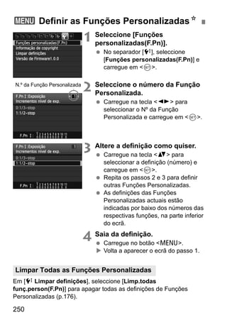 250
1 Seleccione [Funções
personalizadas(F.Pn)].
No separador [7], seleccione
[Funções personalizadas(F.Pn)] e
carregue em <0>.
2 Seleccione o número da Função
Personalizada.
Carregue na tecla <U> para
seleccionar o Nº da Função
Personalizada e carregue em <0>.
3 Altere a definição como quiser.
Carregue na tecla <V> para
seleccionar a definição (número) e
carregue em <0>.
Repita os passos 2 e 3 para definir
outras Funções Personalizadas.
As definições das Funções
Personalizadas actuais estão
indicadas por baixo dos números das
respectivas funções, na parte inferior
do ecrã.
4 Saia da definição.
Carregue no botão <M>.
Volta a aparecer o ecrã do passo 1.
Em [7 Limpar definições], seleccione [Limp.todas
funç.person(F.Pn)] para apagar todas as definições de Funções
Personalizadas (p.176).
3 Definir as Funções PersonalizadasN
N.º da Função Personalizada
Limpar Todas as Funções Personalizadas
 