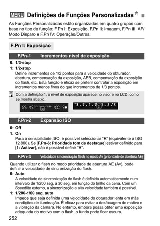 252
As Funções Personalizadas estão organizadas em quatro grupos com
base no tipo de função: F.Pn I: Exposição, F.Pn II: Imagem, F.Pn III: AF/
Modo Disparo e F.Pn IV: Operação/Outros.
3 Definições de Funções PersonalizadasN
F.Pn I: Exposição
F.Pn-1 Incrementos nível de exposição
0: 1/3-stop
1: 1/2-stop
Define incrementos de 1/2 pontos para a velocidade do obturador,
abertura, compensação da exposição, AEB, compensação da exposição
do flash, etc. Esta função é eficaz se preferir controlar a exposição em
incrementos menos finos do que incrementos de 1/3 pontos.
F.Pn-2 Expansão ISO
0: Off
1: On
Para a sensibilidade ISO, é possível seleccionar “H” (equivalente a ISO
12 800). Se [F.Pn-6: Prioridade tom de destaque] estiver definido para
[1: Activar], não é possível definir “H”.
F.Pn-3 Velocidade sincronização flash no modo Av (prioridade de abertura AE)
Quando utilizar o flash no modo prioridade de abertura AE (Av), pode
definir a velocidade de sincronização do flash.
0: Auto
A velocidade de sincronização do flash é definida automaticamente num
intervalo de 1/200 seg. a 30 seg. em função do brilho da cena. Com um
Speedlite externo, a sincronização a alta velocidade também é possível.
1: 1/200-1/60 seg. auto
Impede que seja definida uma velocidade do obturador lenta em más
condições de iluminação. É eficaz para evitar a desfocagem do motivo e
a vibração da câmara. No entanto, embora possa obter uma exposição
adequada do motivo com o flash, o fundo pode ficar escuro.
Com a definição 1, o nível de exposição aparece no visor e no LCD, como
se mostra abaixo.
 