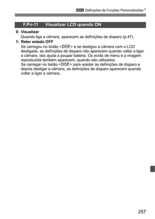 257
3 Definições de Funções PersonalizadasN
F.Pn-11 Visualizar LCD quando ON
0: Visualizar
Quando liga a câmara, aparecem as definições de disparo (p.47).
1: Reter estado OFF
Se carregou no botão <B> e se desligou a câmara com o LCD
desligado, as definições de disparo não aparecem quando voltar a ligar
a câmara. Isto ajuda a poupar bateria. Os ecrãs de menu e a imagem
reproduzida também aparecem, quando são utilizados.
Se carregar no botão <B> para aceder às definições de disparo e
depois desligar a câmara, as definições de disparo aparecem quando
voltar a ligar a câmara.
 