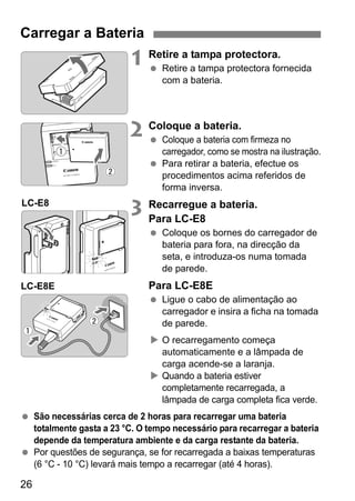 26
1 Retire a tampa protectora.
Retire a tampa protectora fornecida
com a bateria.
2 Coloque a bateria.
Coloque a bateria com firmeza no
carregador, como se mostra na ilustração.
Para retirar a bateria, efectue os
procedimentos acima referidos de
forma inversa.
3 Recarregue a bateria.
Para LC-E8
Coloque os bornes do carregador de
bateria para fora, na direcção da
seta, e introduza-os numa tomada
de parede.
Para LC-E8E
Ligue o cabo de alimentação ao
carregador e insira a ficha na tomada
de parede.
O recarregamento começa
automaticamente e a lâmpada de
carga acende-se a laranja.
Quando a bateria estiver
completamente recarregada, a
lâmpada de carga completa fica verde.
São necessárias cerca de 2 horas para recarregar uma bateria
totalmente gasta a 23 °C. O tempo necessário para recarregar a bateria
depende da temperatura ambiente e da carga restante da bateria.
Por questões de segurança, se for recarregada a baixas temperaturas
(6 °C - 10 °C) levará mais tempo a recarregar (até 4 horas).
Carregar a Bateria
LC-E8
LC-E8E
 