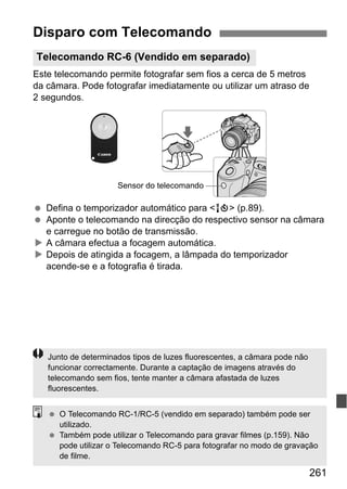 261
Este telecomando permite fotografar sem fios a cerca de 5 metros
da câmara. Pode fotografar imediatamente ou utilizar um atraso de
2 segundos.
Defina o temporizador automático para <Q> (p.89).
Aponte o telecomando na direcção do respectivo sensor na câmara
e carregue no botão de transmissão.
A câmara efectua a focagem automática.
Depois de atingida a focagem, a lâmpada do temporizador
acende-se e a fotografia é tirada.
Disparo com Telecomando
Telecomando RC-6 (Vendido em separado)
Sensor do telecomando
Junto de determinados tipos de luzes fluorescentes, a câmara pode não
funcionar correctamente. Durante a captação de imagens através do
telecomando sem fios, tente manter a câmara afastada de luzes
fluorescentes.
O Telecomando RC-1/RC-5 (vendido em separado) também pode ser
utilizado.
Também pode utilizar o Telecomando para gravar filmes (p.159). Não
pode utilizar o Telecomando RC-5 para fotografar no modo de gravação
de filme.
 