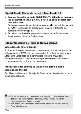 Speedlites Externos
264
Com um Speedlite da série EZ/E/EG/ML/TL definido no modo de
flash automático TTL ou A-TTL, o flash só pode disparar com
uma saída total.
Defina o modo de disparo da câmara para <a> (exposição manual)
ou <f> (prioridade de abertura AE) e ajuste a definição de
abertura antes de disparar.
Se utilizar um Speedlite equipado com o modo de flash manual,
dispare com o modo de flash manual.
Velocidade de Sincronização
A câmara consegue sincronizar com unidades de flash compactas de
outras marcas a 1/200 seg. ou velocidades do obturador mais lentas.
Utilize uma velocidade de sincronização inferior a 1/200 seg.
Teste previamente a unidade de flash para se certificar de que está
correctamente sincronizada com a câmara.
Precauções a ter quando se utiliza o disparo no modo
Visualização Directa
Se utilizar um flash que não seja da Canon, este não dispara no modo
Visualização Directa.
Speedlites da Canon de Séries Diferentes de EX
Utilizar Unidades de Flash de Outras Marcas
Se utilizar a câmara com uma unidade de flash ou acessório de flash
dedicado de outra marca de câmaras, esta pode não funcionar
correctamente e sofrer uma avaria.
Não instale uma unidade de flash de alta tensão na base da câmara.
Pode não disparar.
 