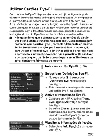 265
Com um cartão Eye-Fi disponível no mercado já configurado, pode
transferir automaticamente as imagens captadas para um computador
ou carregá-las num serviço online através de uma LAN sem fios.
A transferência de imagens é uma função do cartão Eye-Fi. Para saber
como configurar e utilizar o cartão Eye-Fi ou como resolver problemas
relacionados com a transferência de imagens, consulte o manual de
instruções do cartão Eye-Fi ou contacte o fabricante do cartão.
Não garantimos que a câmara suporte as funções do cartão
Eye-Fi (incluindo a transferência sem fios). Caso ocorra algum
problema com o cartão Eye-Fi, contacte o fabricante do mesmo.
Tenha também em atenção que é necessária uma aprovação
para utilizar os cartões Eye-Fi em vários países ou regiões. Sem
a aprovação, a utilização do cartão não é permitida. Se não tiver
a certeza de que o cartão foi aprovado para ser utilizado na sua
zona, contacte o fabricante do mesmo.
1 Insira um cartão Eye-Fi. (p.29)
2 Seleccione [Definições Eye-Fi].
No separador [5], seleccione
[Definições Eye-Fi] e carregue
em <0>.
Este menu só aparece quando coloca
um cartão Eye-Fi na câmara.
3 Active a transmissão Eye-Fi.
Carregue em <0>, defina [Trans.
Eye-Fi] para [Activar] e carregue
em <0>.
Se definir [Desact.], a transmissão
automática não ocorre, mesmo tendo
inserido o cartão Eye-Fi (ícone do
estado da transmissão I).
4 Visualize as informações da ligação.
Seleccione [Info ligação] e carregue
em <0>.
Utilizar Cartões Eye-Fi
 