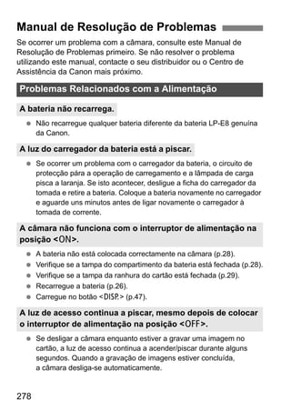 278
Se ocorrer um problema com a câmara, consulte este Manual de
Resolução de Problemas primeiro. Se não resolver o problema
utilizando este manual, contacte o seu distribuidor ou o Centro de
Assistência da Canon mais próximo.
Não recarregue qualquer bateria diferente da bateria LP-E8 genuína
da Canon.
Se ocorrer um problema com o carregador da bateria, o circuito de
protecção pára a operação de carregamento e a lâmpada de carga
pisca a laranja. Se isto acontecer, desligue a ficha do carregador da
tomada e retire a bateria. Coloque a bateria novamente no carregador
e aguarde uns minutos antes de ligar novamente o carregador à
tomada de corrente.
A bateria não está colocada correctamente na câmara (p.28).
Verifique se a tampa do compartimento da bateria está fechada (p.28).
Verifique se a tampa da ranhura do cartão está fechada (p.29).
Recarregue a bateria (p.26).
Carregue no botão <B> (p.47).
Se desligar a câmara enquanto estiver a gravar uma imagem no
cartão, a luz de acesso continua a acender/piscar durante alguns
segundos. Quando a gravação de imagens estiver concluída,
a câmara desliga-se automaticamente.
Manual de Resolução de Problemas
Problemas Relacionados com a Alimentação
A bateria não recarrega.
A luz do carregador da bateria está a piscar.
A câmara não funciona com o interruptor de alimentação na
posição <1>.
A luz de acesso continua a piscar, mesmo depois de colocar
o interruptor de alimentação na posição <2>.
 