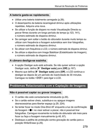 279
Manual de Resolução de Problemas
Utilize uma bateria totalmente carregada (p.26).
O desempenho da bateria recarregável diminui após utilizações
repetidas. Adquira uma nova.
Se utilizar a função de disparo no modo Visualização Directa ou
gravar filmes durante um longo período de tempo (p.123, 141),
o número estimado de disparos diminui.
Se carregar sem soltar o botão do obturador durante muito tempo ou
utilizar com frequência a focagem automática sem tirar fotografias,
o número estimado de disparos diminui.
Se utilizar com frequência o LCD, o número estimado de disparos diminui.
Se utilizar a objectiva com Image Stabilizer (Estabilizador de Imagem),
o número estimado de disparos diminui.
A opção Desligar auto está activada. Se não quiser activar a opção
Desligar auto, defina [5 Desligar auto] para [Off] (p.167).
Mesmo que defina [5 Desligar auto] para [Off], o LCD continua a
desligar-se depois de um período de inactividade de 30 minutos.
Carregue no botão <B> para ligar o LCD.
O cartão não está correctamente introduzido (p.29).
Se o cartão estiver cheio, substitua-o ou apague imagens
desnecessárias para libertar espaço (p.29, 224).
Se tentar focar no modo One-Shot AF enquanto a luz de confirmação
da focagem <o> no visor estiver a piscar, não é possível tirar
fotografias. Carregue novamente no botão do obturador até meio para
focar ou faça a focagem manualmente (p.40, 87).
Desloque a patilha de protecção contra gravação do cartão para a
posição Write/Erase (p.29).
A bateria gasta-se rapidamente.
A câmara desliga-se sozinha.
Problemas Relacionados com a Captação de Imagens
Não é possível captar ou gravar imagens.
 