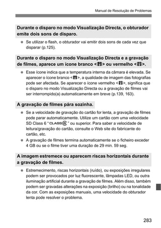 283
Manual de Resolução de Problemas
Se utilizar o flash, o obturador vai emitir dois sons de cada vez que
disparar (p.125).
Esse ícone indica que a temperatura interna da câmara é elevada. Se
aparecer o ícone branco <s>, a qualidade de imagem das fotografias
pode ser afectada. Se aparecer o ícone vermelho <E>, significa que
o disparo no modo Visualização Directa ou a gravação de filmes vai
ser interrompido(a) automaticamente em breve (p.139, 163).
Se a velocidade de gravação do cartão for lenta, a gravação de filmes
pode parar automaticamente. Utilize um cartão com uma velocidade
SD Class 6 “ ” ou superior. Para saber a velocidade de
leitura/gravação do cartão, consulte o Web site do fabricante do
cartão, etc.
A gravação de filmes termina automaticamente se o ficheiro exceder
4 GB ou se o filme tiver uma duração de 29 min. 59 seg.
Estremecimento, riscas horizontais (ruído), ou exposições irregulares
podem ser provocados por luz fluorescente, lâmpadas LED, ou outra
iluminação artificial durante a gravação de filmes. Além disso, também
podem ser gravadas alterações na exposição (brilho) ou na tonalidade
da cor. Com as exposições manuais, uma velocidade do obturador
lenta pode resolver o problema.
Durante o disparo no modo Visualização Directa, o obturador
emite dois sons de disparo.
Durante o disparo no modo Visualização Directa e a gravação
de filmes, aparece um ícone branco <s> ou vermelho <E>.
A gravação de filmes pára sozinha.
A imagem estremece ou aparecem riscas horizontais durante
a gravação de filmes.
 