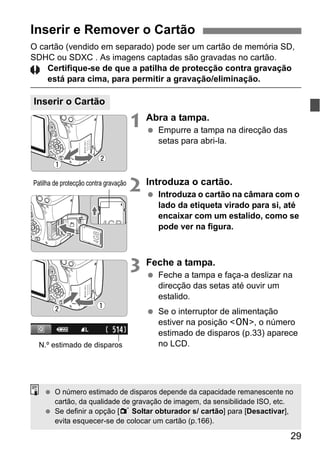 29
O cartão (vendido em separado) pode ser um cartão de memória SD,
SDHC ou SDXC . As imagens captadas são gravadas no cartão.
Certifique-se de que a patilha de protecção contra gravação
está para cima, para permitir a gravação/eliminação.
1 Abra a tampa.
Empurre a tampa na direcção das
setas para abri-la.
2 Introduza o cartão.
Introduza o cartão na câmara com o
lado da etiqueta virado para si, até
encaixar com um estalido, como se
pode ver na figura.
3 Feche a tampa.
Feche a tampa e faça-a deslizar na
direcção das setas até ouvir um
estalido.
Se o interruptor de alimentação
estiver na posição <1>, o número
estimado de disparos (p.33) aparece
no LCD.
Inserir e Remover o Cartão
Inserir o Cartão
Patilha de protecção contra gravação
N.º estimado de disparos
O número estimado de disparos depende da capacidade remanescente no
cartão, da qualidade de gravação de imagem, da sensibilidade ISO, etc.
Se definir a opção [1 Soltar obturador s/ cartão] para [Desactivar],
evita esquecer-se de colocar um cartão (p.166).
 
