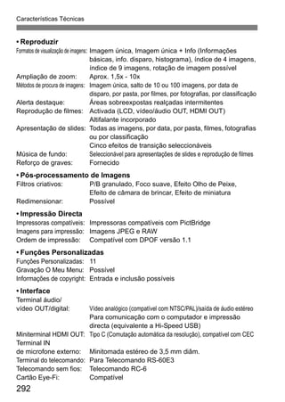 Características Técnicas
292
• Reproduzir
Formatos de visualização de imagens: Imagem única, Imagem única + Info (Informações
básicas, info. disparo, histograma), índice de 4 imagens,
índice de 9 imagens, rotação de imagem possível
Ampliação de zoom: Aprox. 1,5x - 10x
Métodos de procura de imagens: Imagem única, salto de 10 ou 100 imagens, por data de
disparo, por pasta, por filmes, por fotografias, por classificação
Alerta destaque: Áreas sobreexpostas realçadas intermitentes
Reprodução de filmes: Activada (LCD, vídeo/áudio OUT, HDMI OUT)
Altifalante incorporado
Apresentação de slides: Todas as imagens, por data, por pasta, filmes, fotografias
ou por classificação
Cinco efeitos de transição seleccionáveis
Música de fundo: Seleccionável para apresentações de slides e reprodução de filmes
Reforço de graves: Fornecido
• Pós-processamento de Imagens
Filtros criativos: P/B granulado, Foco suave, Efeito Olho de Peixe,
Efeito de câmara de brincar, Efeito de miniatura
Redimensionar: Possível
• Impressão Directa
Impressoras compatíveis: Impressoras compatíveis com PictBridge
Imagens para impressão: Imagens JPEG e RAW
Ordem de impressão: Compatível com DPOF versão 1.1
• Funções Personalizadas
Funções Personalizadas: 11
Gravação O Meu Menu: Possível
Informações de copyright: Entrada e inclusão possíveis
• Interface
Terminal áudio/
vídeo OUT/digital: Vídeo analógico (compatível com NTSC/PAL)/saída de áudio estéreo
Para comunicação com o computador e impressão
directa (equivalente a Hi-Speed USB)
Miniterminal HDMI OUT: Tipo C (Comutação automática da resolução), compatível com CEC
Terminal IN
de microfone externo: Minitomada estéreo de 3,5 mm diâm.
Terminal do telecomando: Para Telecomando RS-60E3
Telecomando sem fios: Telecomando RC-6
Cartão Eye-Fi: Compatível
 