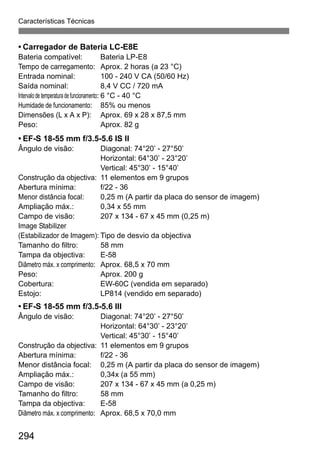 Características Técnicas
294
• Carregador de Bateria LC-E8E
Bateria compatível: Bateria LP-E8
Tempo de carregamento: Aprox. 2 horas (a 23 °C)
Entrada nominal: 100 - 240 V CA (50/60 Hz)
Saída nominal: 8,4 V CC / 720 mA
Intervalode temperaturadefuncionamento: 6 °C - 40 °C
Humidade de funcionamento: 85% ou menos
Dimensões (L x A x P): Aprox. 69 x 28 x 87,5 mm
Peso: Aprox. 82 g
• EF-S 18-55 mm f/3.5-5.6 IS II
Ângulo de visão: Diagonal: 74°20’ - 27°50’
Horizontal: 64°30’ - 23°20’
Vertical: 45°30’ - 15°40’
Construção da objectiva: 11 elementos em 9 grupos
Abertura mínima: f/22 - 36
Menor distância focal: 0,25 m (A partir da placa do sensor de imagem)
Ampliação máx.: 0,34 x 55 mm
Campo de visão: 207 x 134 - 67 x 45 mm (0,25 m)
Image Stabilizer
(Estabilizador de Imagem): Tipo de desvio da objectiva
Tamanho do filtro: 58 mm
Tampa da objectiva: E-58
Diâmetro máx. x comprimento: Aprox. 68,5 x 70 mm
Peso: Aprox. 200 g
Cobertura: EW-60C (vendida em separado)
Estojo: LP814 (vendido em separado)
• EF-S 18-55 mm f/3.5-5.6 III
Ângulo de visão: Diagonal: 74°20’ - 27°50’
Horizontal: 64°30’ - 23°20’
Vertical: 45°30’ - 15°40’
Construção da objectiva: 11 elementos em 9 grupos
Abertura mínima: f/22 - 36
Menor distância focal: 0,25 m (A partir da placa do sensor de imagem)
Ampliação máx.: 0,34x (a 55 mm)
Campo de visão: 207 x 134 - 67 x 45 mm (a 0,25 m)
Tamanho do filtro: 58 mm
Tampa da objectiva: E-58
Diâmetro máx. x comprimento: Aprox. 68,5 x 70,0 mm
 
